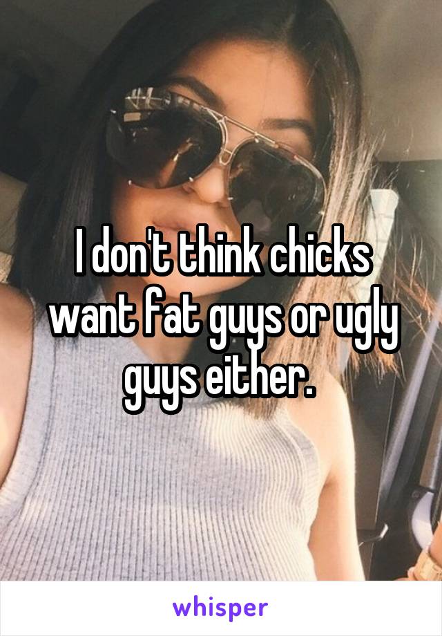 I don't think chicks want fat guys or ugly guys either. 