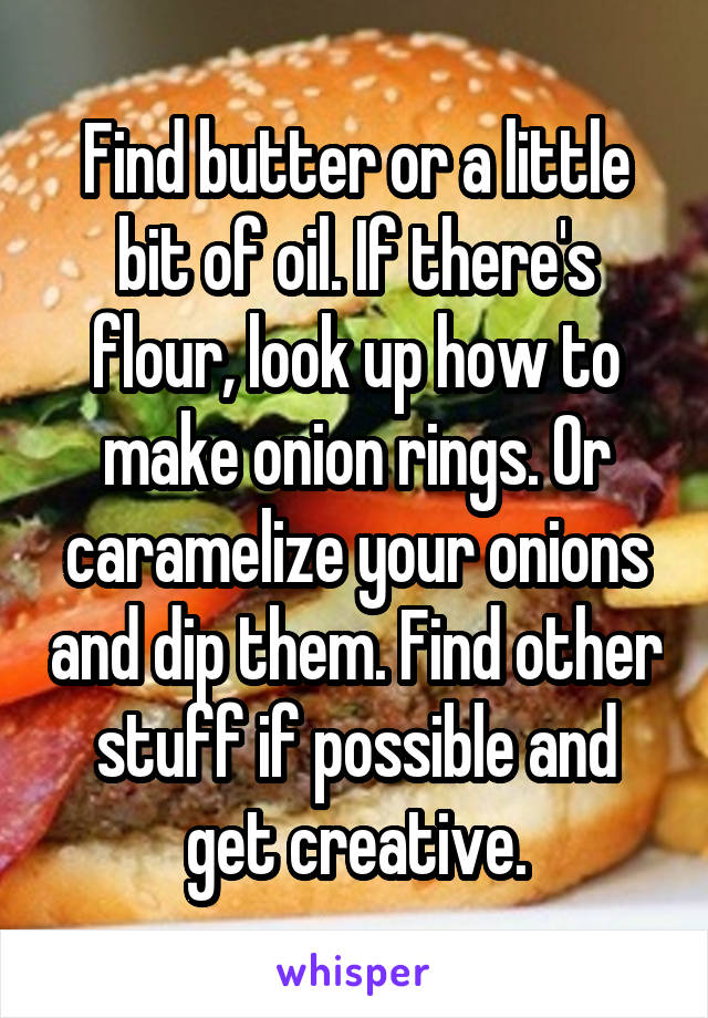 Find butter or a little bit of oil. If there's flour, look up how to make onion rings. Or caramelize your onions and dip them. Find other stuff if possible and get creative.