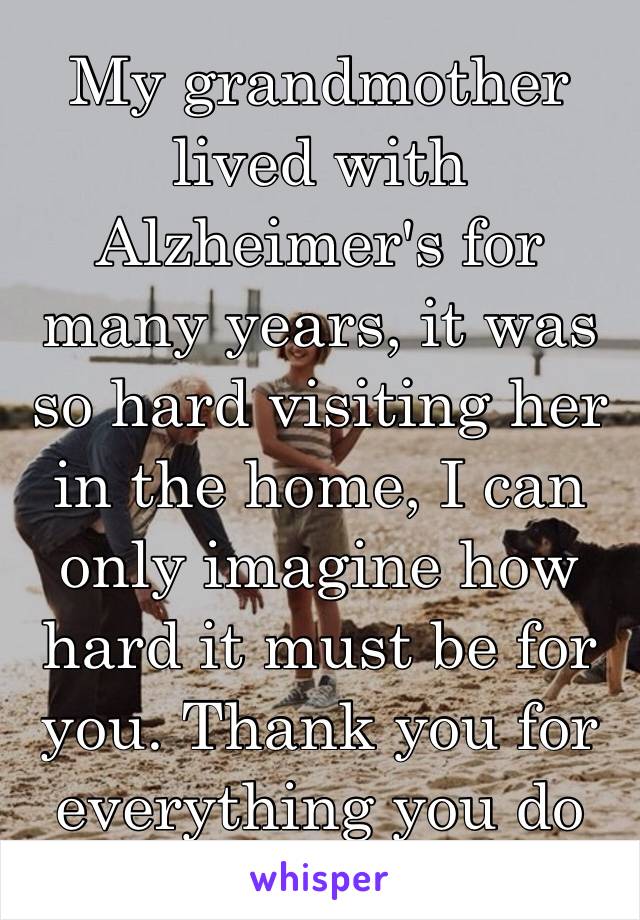 My grandmother lived with Alzheimer's for many years, it was so hard visiting her in the home, I can only imagine how hard it must be for you. Thank you for everything you do ❤️