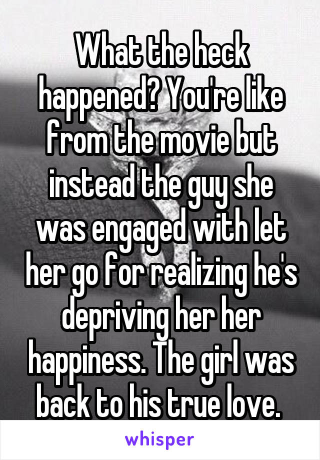 What the heck happened? You're like from the movie but instead the guy she was engaged with let her go for realizing he's depriving her her happiness. The girl was back to his true love. 