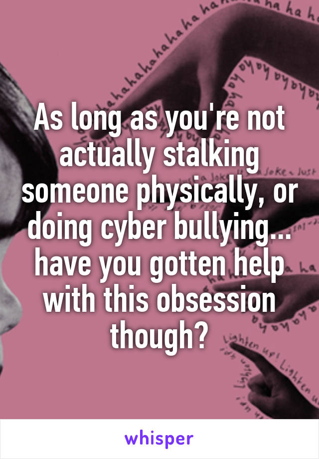 As long as you're not actually stalking someone physically, or doing cyber bullying... have you gotten help with this obsession though?