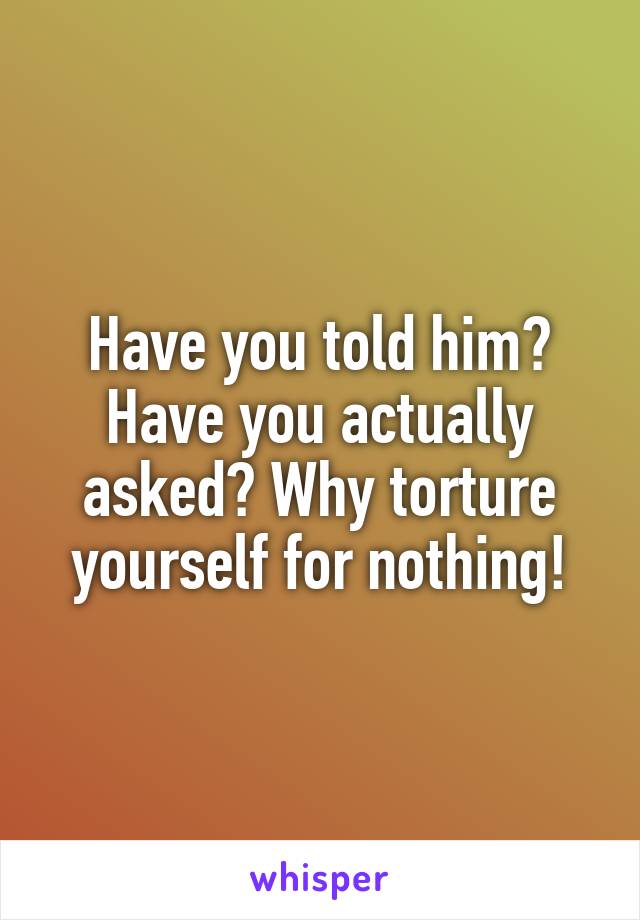 Have you told him? Have you actually asked? Why torture yourself for nothing!