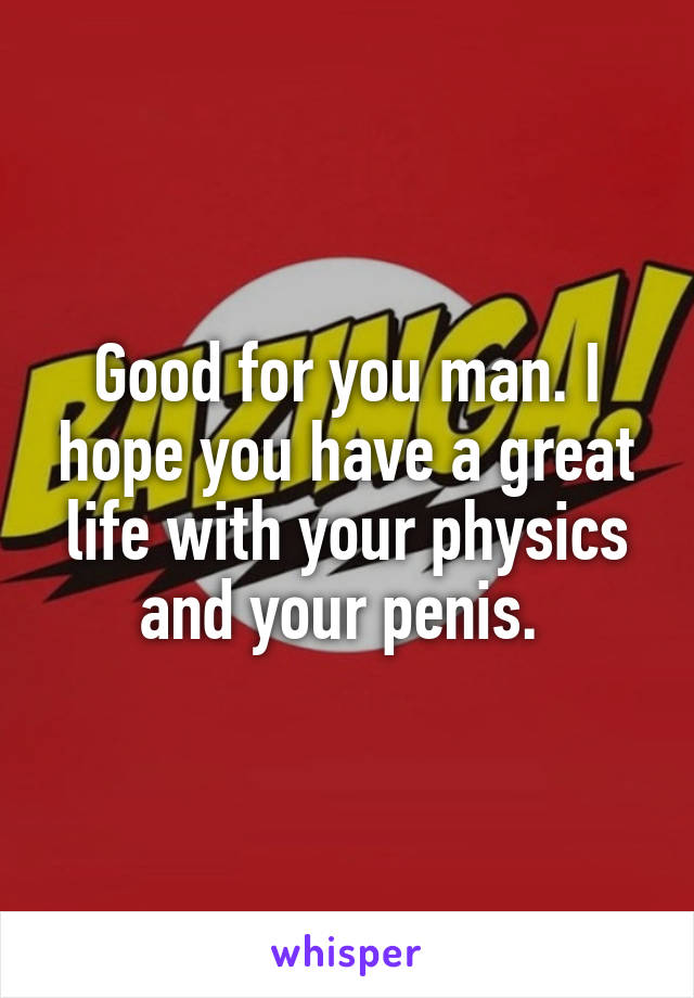 Good for you man. I hope you have a great life with your physics and your penis. 