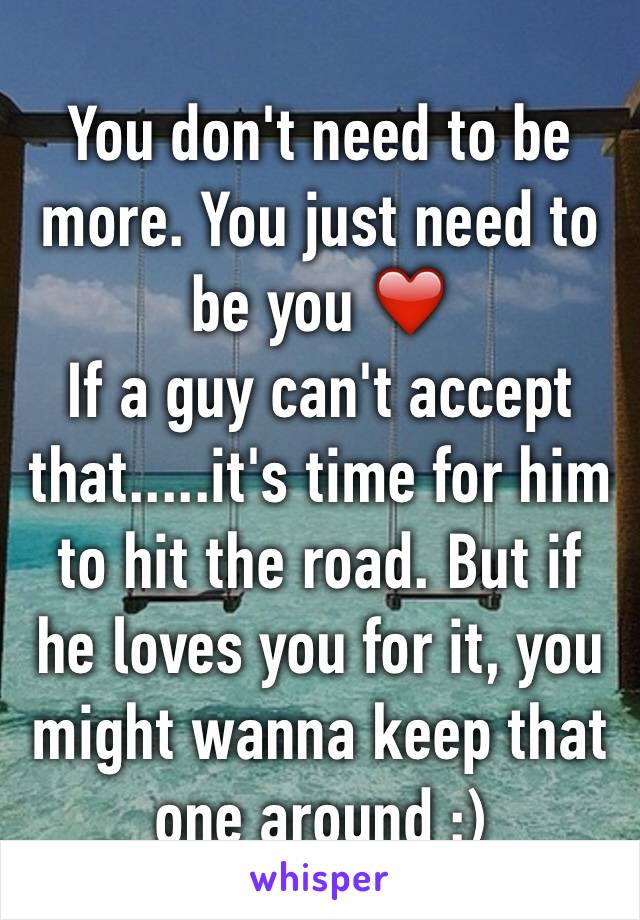 You don't need to be more. You just need to be you ❤️
If a guy can't accept that.....it's time for him to hit the road. But if he loves you for it, you might wanna keep that one around :)