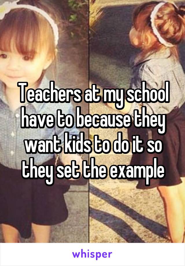 Teachers at my school have to because they want kids to do it so they set the example