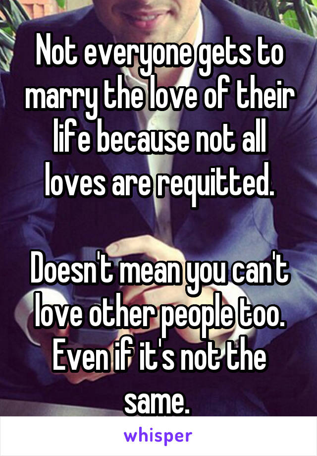 Not everyone gets to marry the love of their life because not all loves are requitted.

Doesn't mean you can't love other people too. Even if it's not the same. 