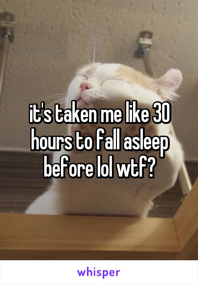 it's taken me like 30 hours to fall asleep before lol wtf?