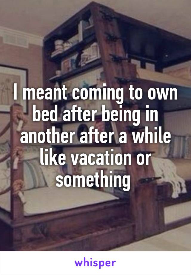 I meant coming to own bed after being in another after a while like vacation or something 