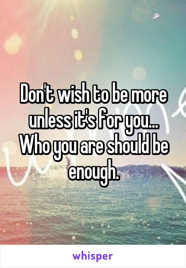Don't wish to be more unless it's for you... Who you are should be enough.