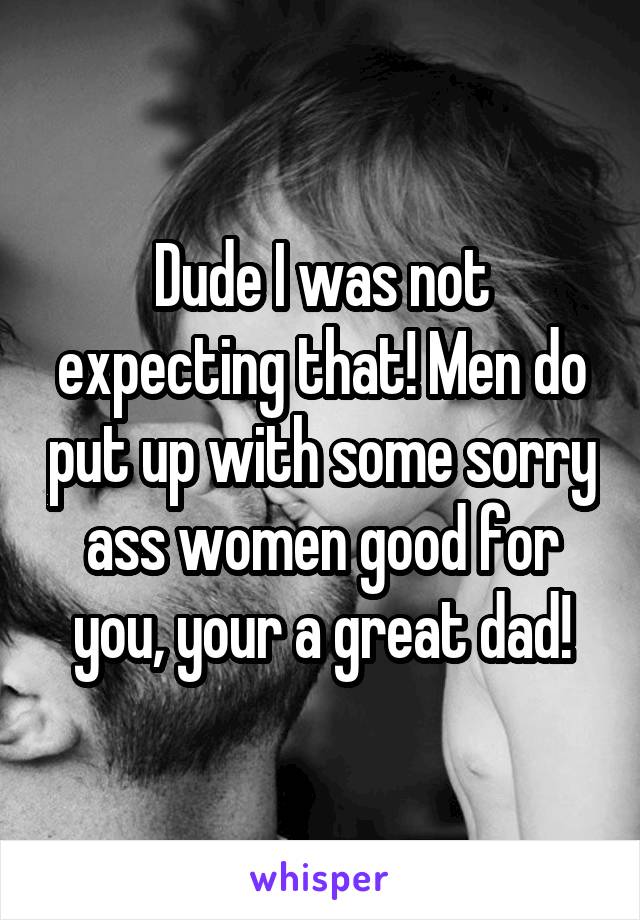 Dude I was not expecting that! Men do put up with some sorry ass women good for you, your a great dad!