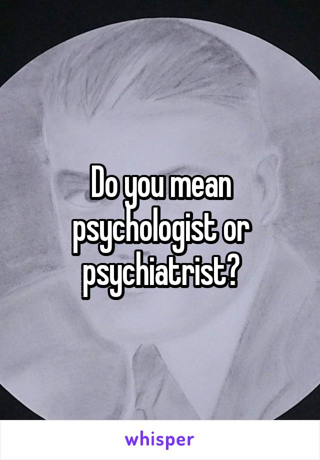 Do you mean psychologist or psychiatrist?