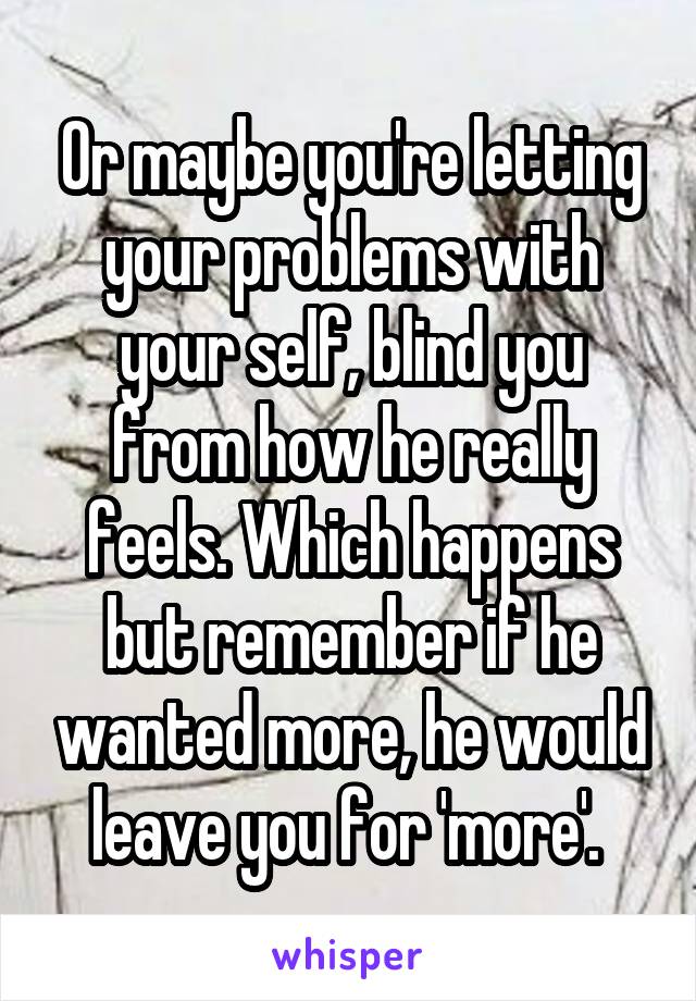 Or maybe you're letting your problems with your self, blind you from how he really feels. Which happens but remember if he wanted more, he would leave you for 'more'. 