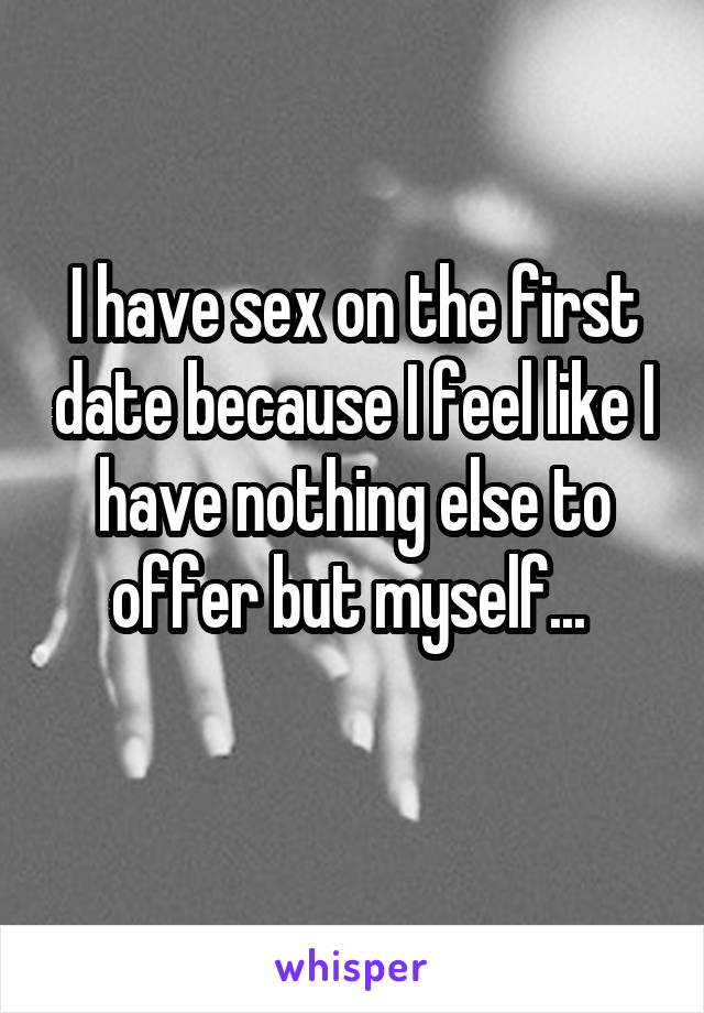 I have sex on the first date because I feel like I have nothing else to offer but myself... 

