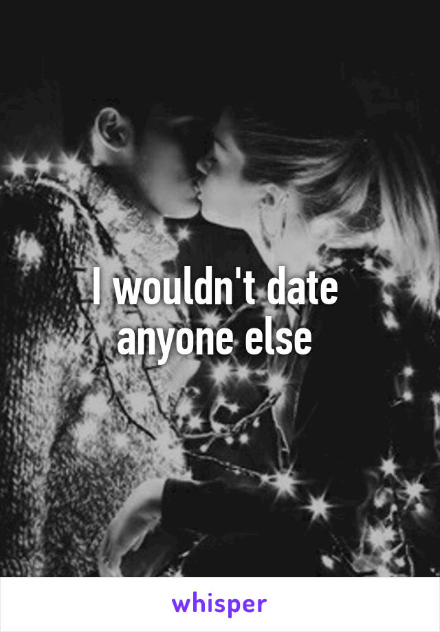 I wouldn't date  anyone else 