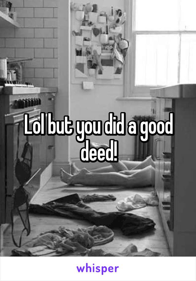 Lol but you did a good deed!
