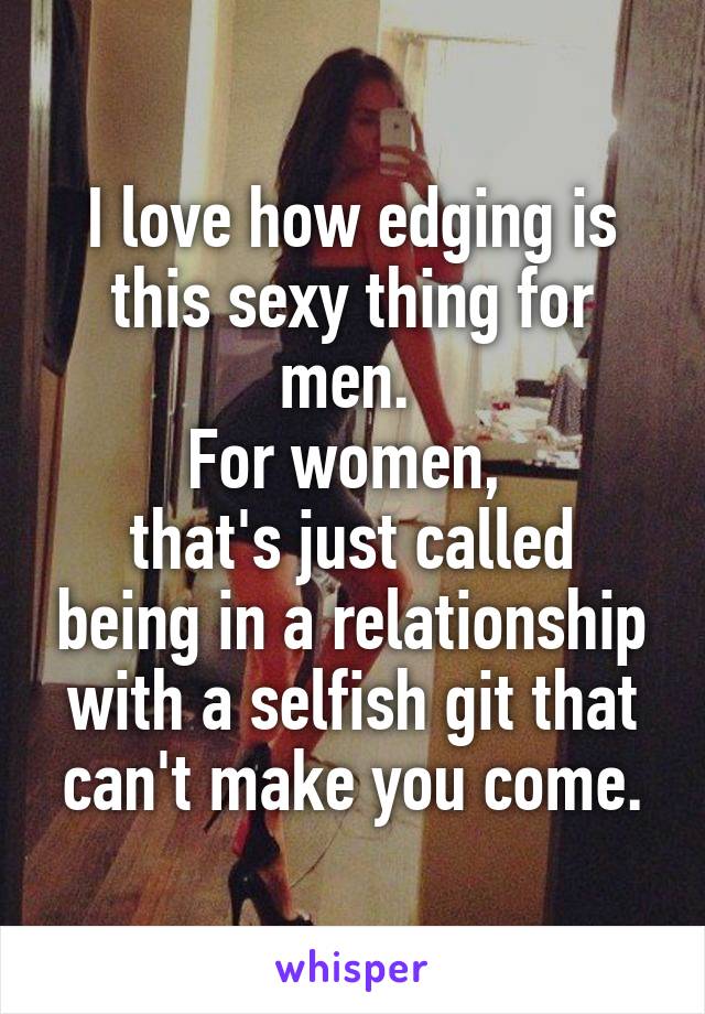 I love how edging is this sexy thing for men. 
For women, 
that's just called being in a relationship with a selfish git that can't make you come.