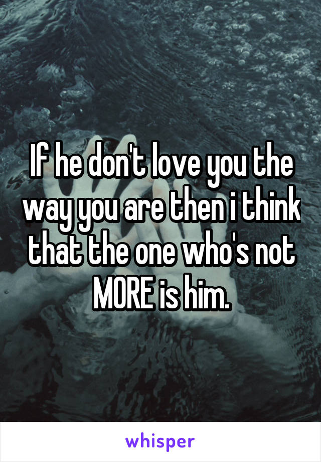 If he don't love you the way you are then i think that the one who's not MORE is him.