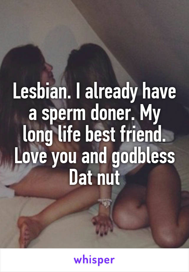 Lesbian. I already have a sperm doner. My long life best friend. Love you and godbless Dat nut
