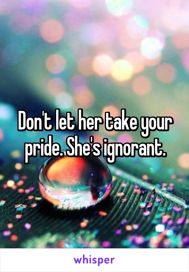 Don't let her take your pride. She's ignorant.