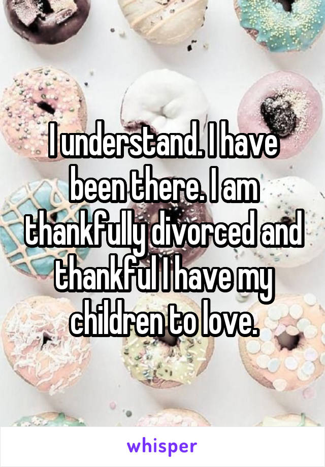 I understand. I have been there. I am thankfully divorced and thankful I have my children to love.