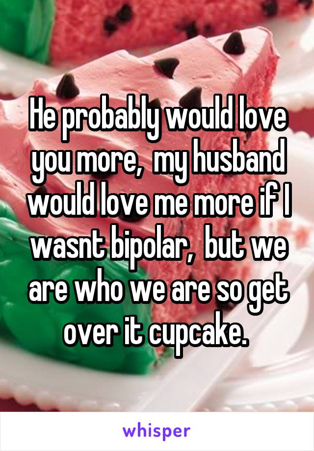 He probably would love you more,  my husband would love me more if I wasnt bipolar,  but we are who we are so get over it cupcake. 