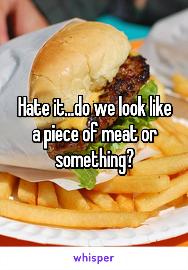 Hate it...do we look like a piece of meat or something?