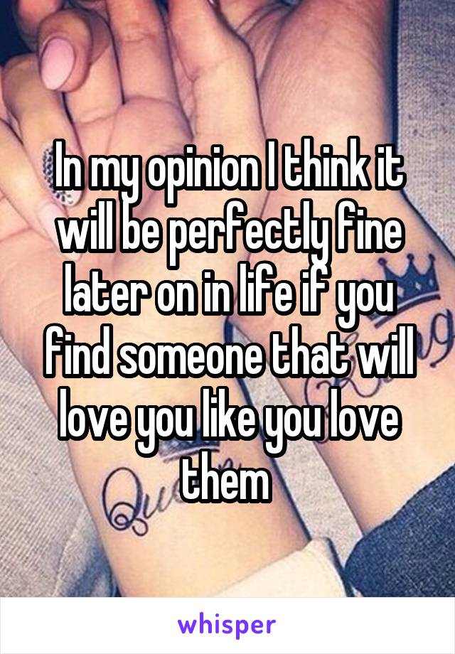 In my opinion I think it will be perfectly fine later on in life if you find someone that will love you like you love them 