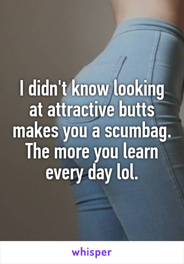 I didn't know looking at attractive butts makes you a scumbag. The more you learn every day lol.