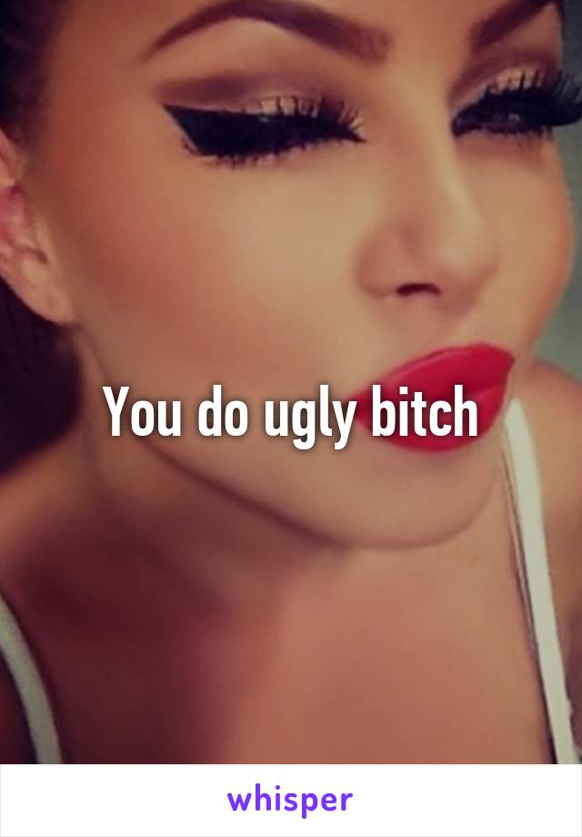 You do ugly bitch
