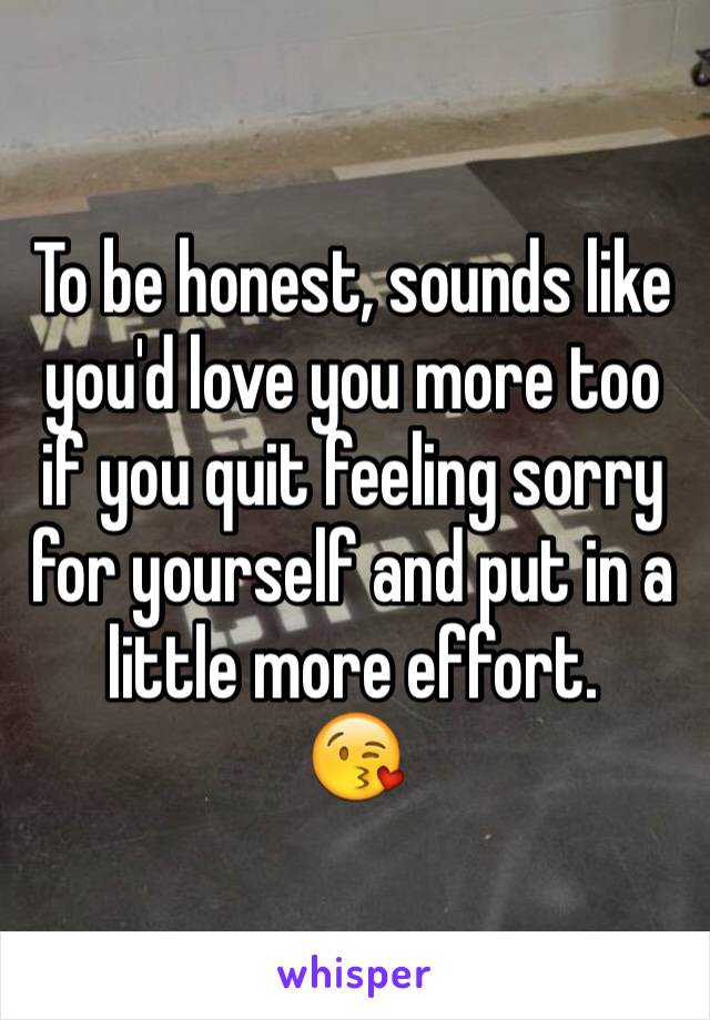 To be honest, sounds like you'd love you more too if you quit feeling sorry for yourself and put in a little more effort. 
😘