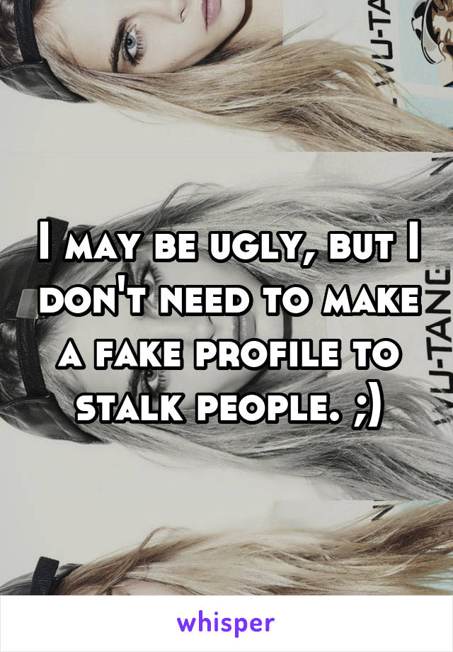 I may be ugly, but I don't need to make a fake profile to stalk people. ;)