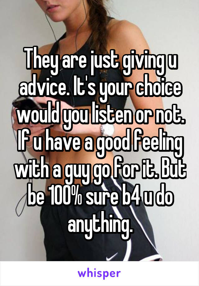 They are just giving u advice. It's your choice would you listen or not. If u have a good feeling with a guy go for it. But be 100% sure b4 u do anything.