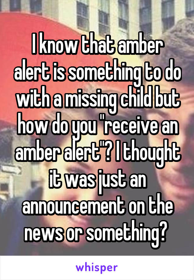 I know that amber alert is something to do with a missing child but how do you "receive an amber alert"? I thought it was just an announcement on the news or something? 
