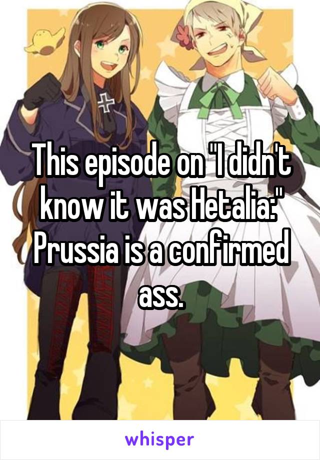This episode on "I didn't know it was Hetalia:"
Prussia is a confirmed ass.