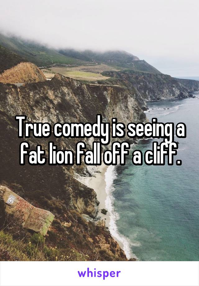 True comedy is seeing a fat lion fall off a cliff.