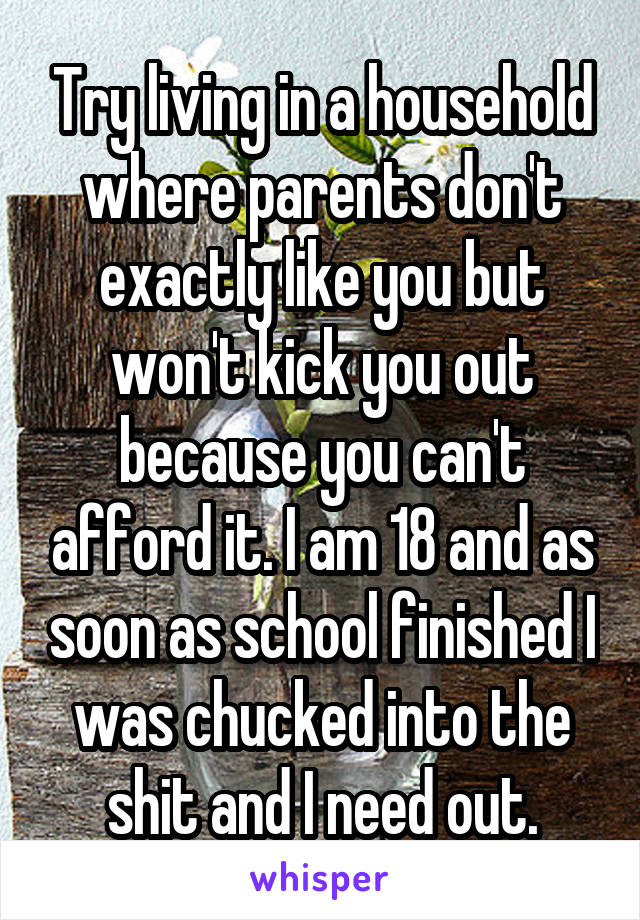 Try living in a household where parents don't exactly like you but won't kick you out because you can't afford it. I am 18 and as soon as school finished I was chucked into the shit and I need out.