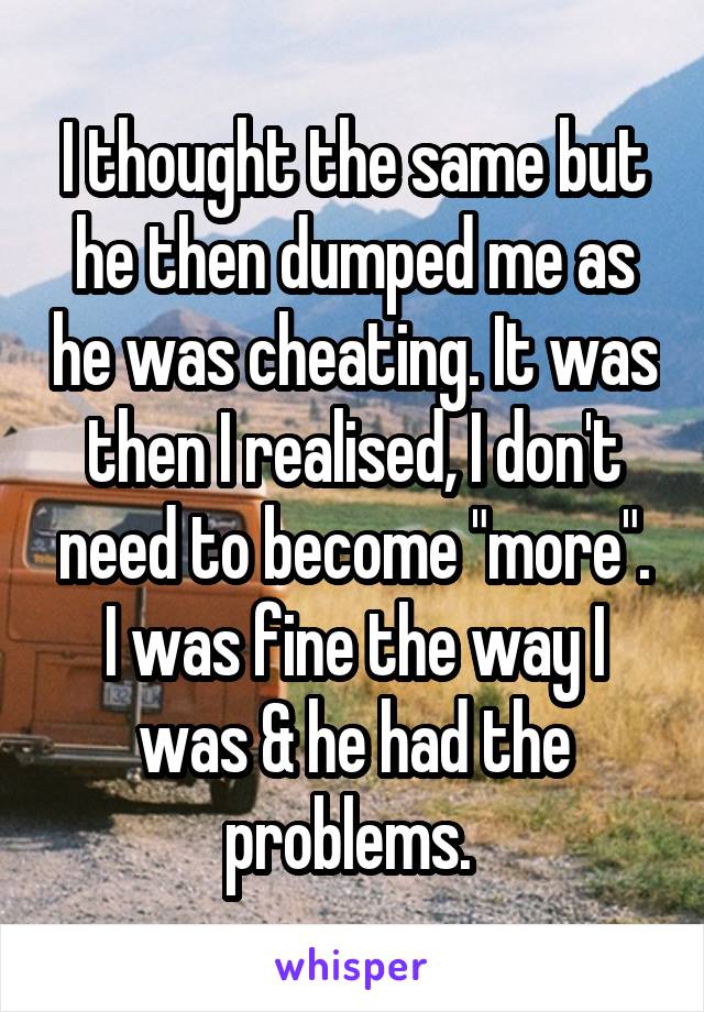 I thought the same but he then dumped me as he was cheating. It was then I realised, I don't need to become "more". I was fine the way I was & he had the problems. 