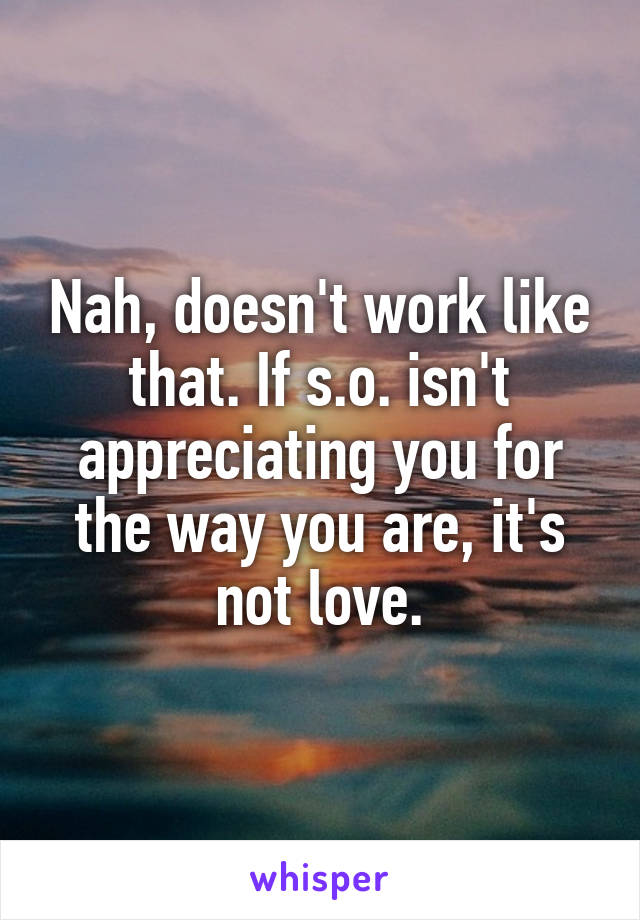 Nah, doesn't work like that. If s.o. isn't appreciating you for the way you are, it's not love.