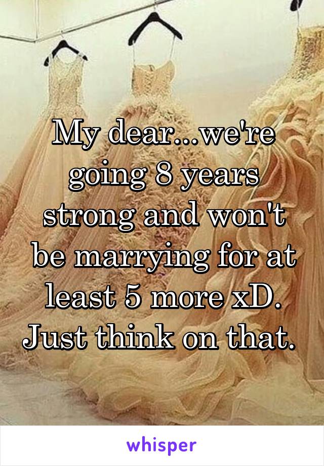 My dear...we're going 8 years strong and won't be marrying for at least 5 more xD. Just think on that. 