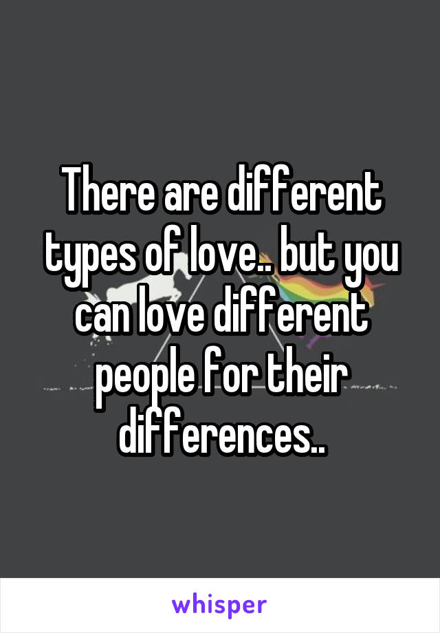 There are different types of love.. but you can love different people for their differences..