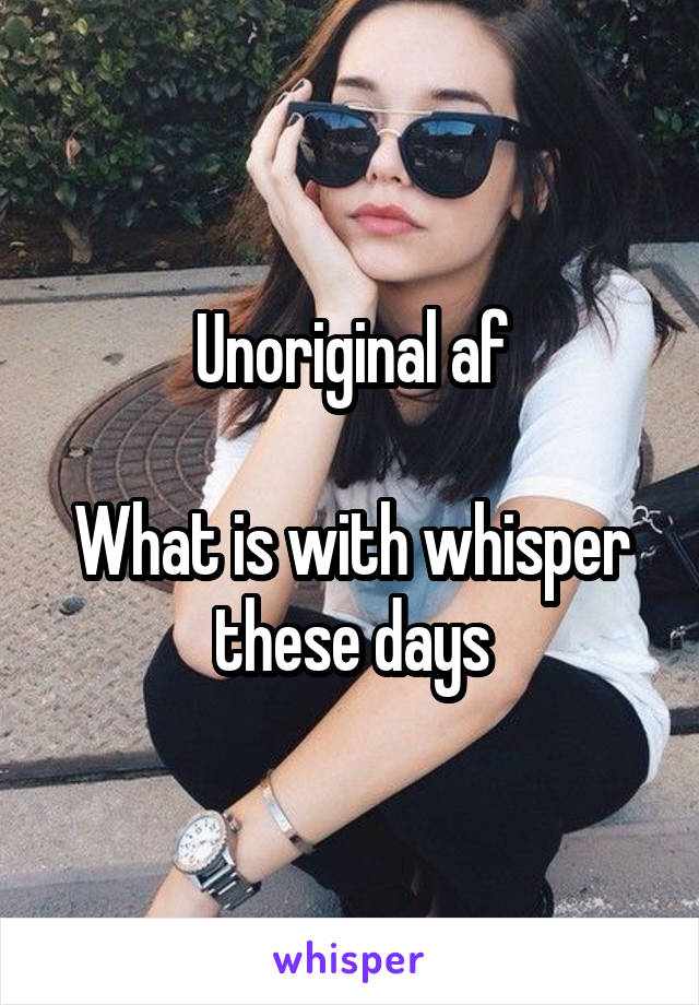 Unoriginal af

What is with whisper these days