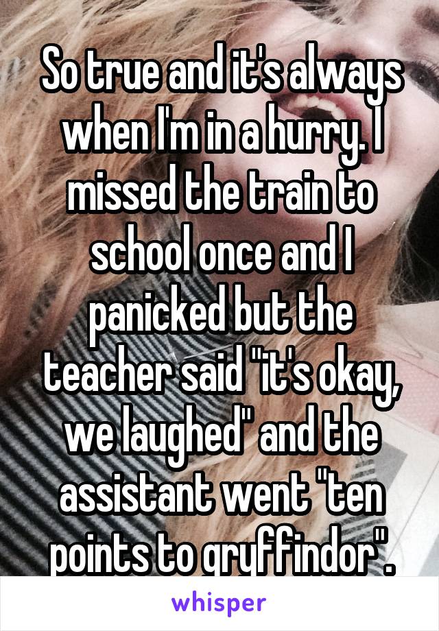 So true and it's always when I'm in a hurry. I missed the train to school once and I panicked but the teacher said "it's okay, we laughed" and the assistant went "ten points to gryffindor".