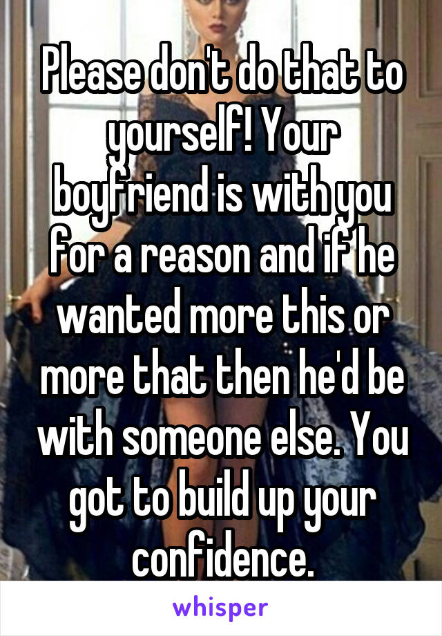 Please don't do that to yourself! Your boyfriend is with you for a reason and if he wanted more this or more that then he'd be with someone else. You got to build up your confidence.