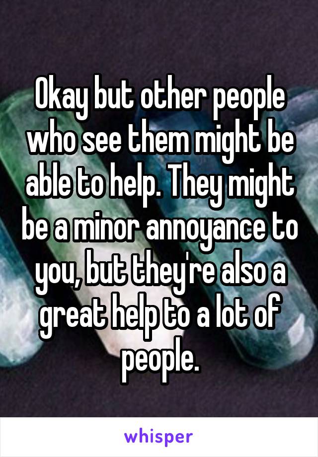 Okay but other people who see them might be able to help. They might be a minor annoyance to you, but they're also a great help to a lot of people.