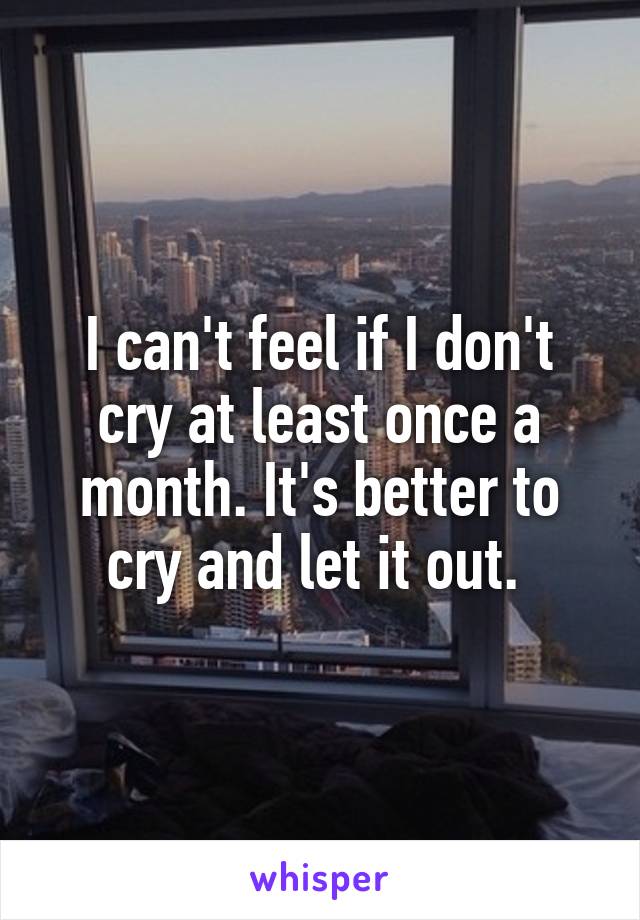 I can't feel if I don't cry at least once a month. It's better to cry and let it out. 
