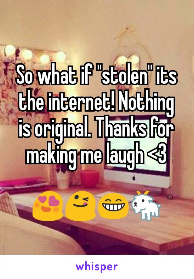 So what if "stolen" its the internet! Nothing is original. Thanks for making me laugh <3

😍😋😁🐐