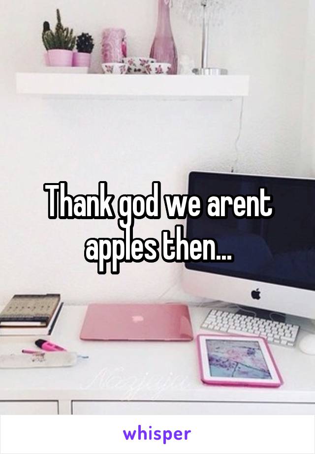 Thank god we arent apples then...