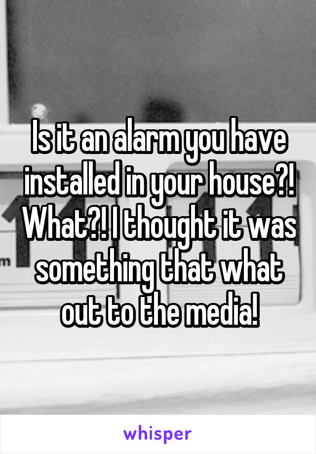 Is it an alarm you have installed in your house?! What?! I thought it was something that what out to the media!