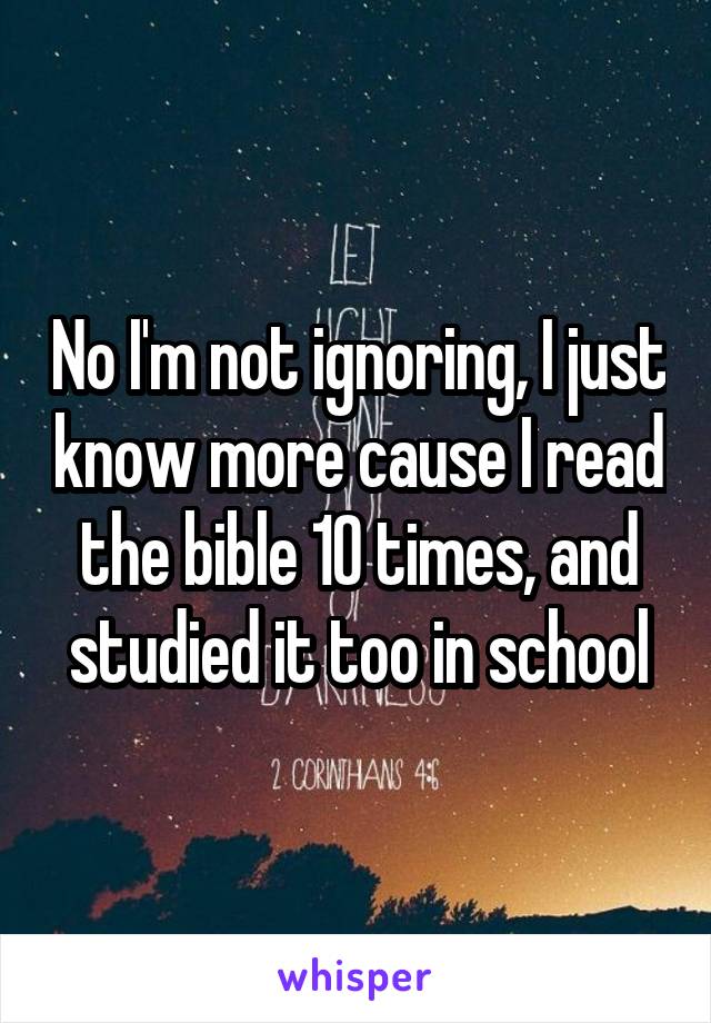 No I'm not ignoring, I just know more cause I read the bible 10 times, and studied it too in school