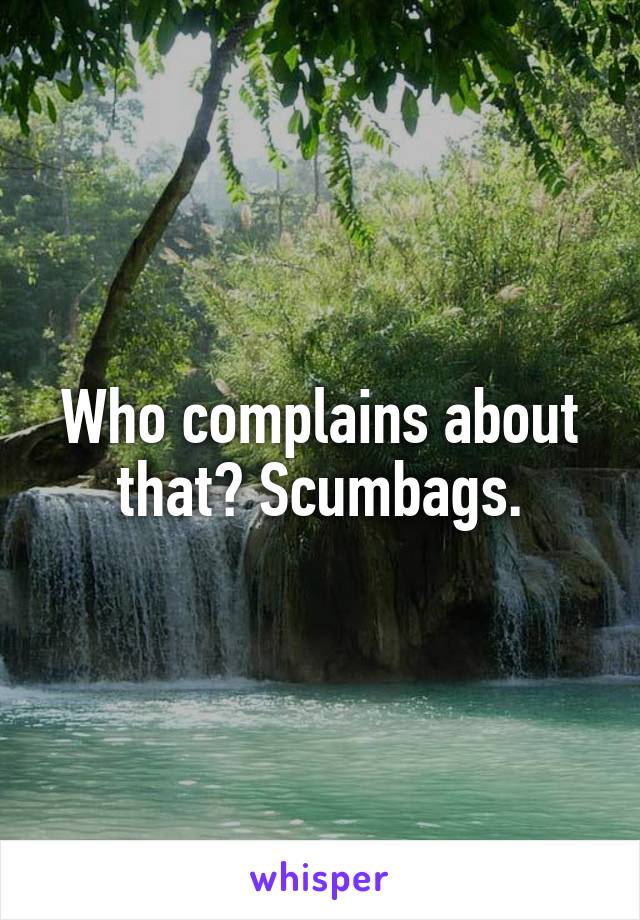 Who complains about that? Scumbags.